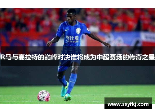R马与高拉特的巅峰对决谁将成为中超赛场的传奇之星